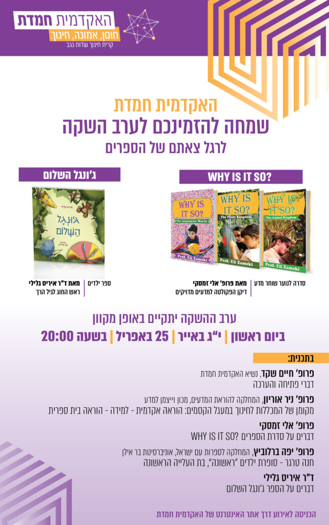 לוגו האקדמית חמדת האקדמית חמדת שמחה להזמינכם לערב השקה לרגל צאתם של הספרים WHY IS IT SO? סדרה לנוער שוחר מדע | מאת פרופ' אלי זמסקי, דיקן הפקולטה למדעים מדויקים וג'ונגל השלום ספר ילדים | מאת ד"ר איריס גלילי, ראש החוג לגיל הרך ערב ההשקה יתקיים באופן מקוון ביום ראשון | י"ג באייר | 25 באפריל | בשעה 20:00 בתכנית פרופ' חיים שקד נשיא האקדמית חמדת דברי פתיחה והערכה פרופ' ניר אוריון, המחלקה להוראת המדעים, מכון וייצמן למדע מקומן של המכללות לחינוך במעגל הקסמים: הוראה אקדמית - למידה - הוראה בית ספרית פרופ' אלי זמסקי דברים על סדרת הספרים WHY IS IT SO? פרופ' יפה ברלוביץ, המחלקה לספרות עם ישראל, אוניברסיטת בר אילן חנה טרגר - סופרת ילדים "ראשונה", בת העלייה הראשונה דר איריס גלילי דברים על הספר ג'ונגל השלום הכניסה לאירוע דרך אתר האינטרנט של האקדמית חמדת