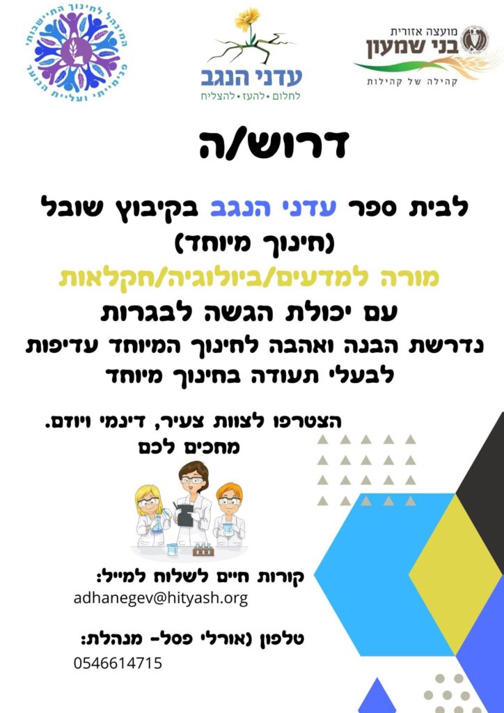 דרוש/ה לבית ספר "עדני נגב" בקיבוץ שובל (חינוך מיוחד) מורה למדעים /ביולוגיה /חקלאות, עם יכולת הגשה לבגרות. נדרשת הבנה ואהבה לחינוך המיוחד. עדיפות לבעלי תעודה בחינוך המיוחד. קורות חיים יש לשלוח למייל: adhanegev@hityadh.org טלפון (אורלי פסל - מנהלת) : 0546614715