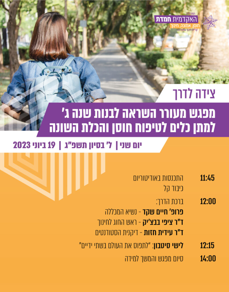 צידה לדרך מפגש מעורר השראה לבנות שנה ג' למתן כלים לטיפוח חוסן והכלת השונה. יום שני, ל' בסיוון תשפ"ג 19.6.2023 11:45 - התכנסות באודטוריום, כיבוד קל. 12:00- ברכת הדרך: פרופ' חיים שקד - נשיא המכללה ד"ר ציפי בבצ'יק - ראש החוג לחינוך ד"ר עידית חזות - דיקנית הסטודנטים 12:15 - לישי סיטבון: "לתפוס את העולם בשתי ידיים" 1:00 סיום מפגש והמשך למידה