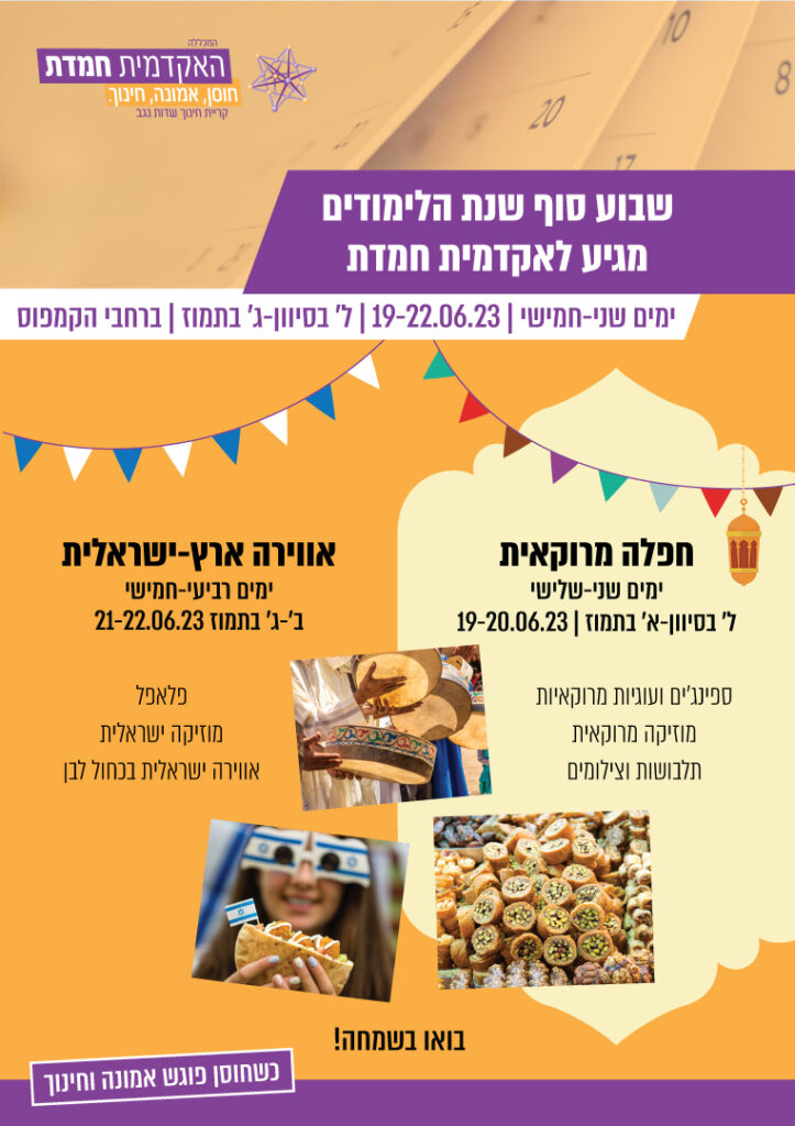 שבוע סוף שנת הלימודים מגיע לאקדמית חמדת ימים שני-חמישי, 19-22.6.23, ל' סיון עד ג' בתמוז ברחבי הקמפוס. חפלה מרוקאית ימים שני-שלישי ל' בסיון עד א' תמוז, 19-20.6.23 ספינג'ים ועוגיות מרוקאיות, מוזיקה מרוקאית, תלבושות וצילומים. אוירה ארץ-ישראלית, ימים רביעי חמישי ב'-ג' תמוז 21-22.6.23 פלאפל, מוזיקה ישראלית אוירה ישראלית בכחול לבן. בואו בשמחה!