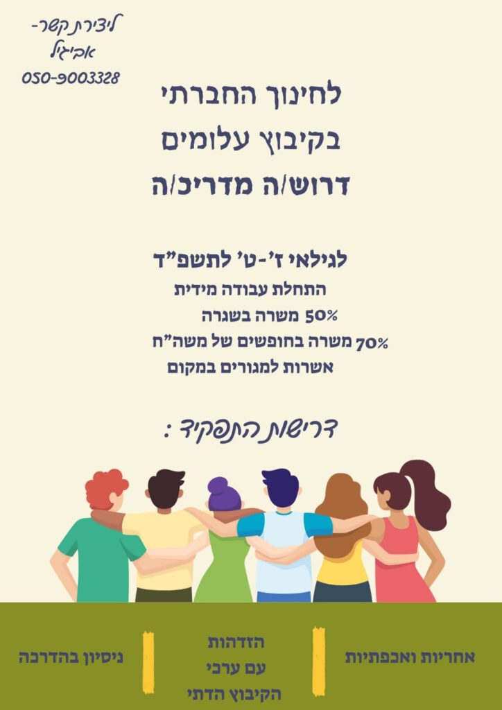 לחינוך החברתי בקיבוץ עלומים דרוש/ה מדריכ/ה לגילאי ז'-ט לתשפ"ד
התחלת עבודה מיידית 
50% משרה בשיגרה
70% משרה בחופשים של משרד החינוך 
אפשרות למגורים במקום
דרישות התפקיד- 
אחריות ואכפתיות, נסיון בהדרכה
ליצירת קשר- 
אביגיל: 0509-003328