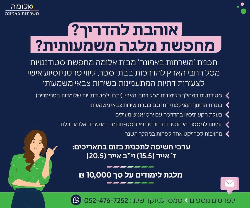 בוגרת החמ"ד? מעניין אותך לעשות מלגה משמעותית?
אנחנו מחפשות אותך!

תוכנית 'משרתות באמונה' מבית עמותת 'אלומה' מסייעת לבנות דתיות המבקשות להתגייס לשירות משמעותי.

התוכנית עוסקת בחשיפה מוקדמת של ההזדמנויות והאתגרים במהלך השירות. כמו כן, העברת מידע זמין, אמין ועדכני הרלוונטי לבת הדתיה ולסובביה.

התוכנית עוסקת בהנגשת מידע לשירות משמעותי המשלב בין צורכי המערכת הצבאית לבין רצון המתגייסת ושמירה על זהותה כשומרת מצוות.

במסגרת המלגה, המדריכות מלוות את הנערה על ידי מספר הסברות בבתי הספר וליווי שוטף בשלט רחוק לאורך השנה.

לקבלת פרטים נוספים, ניתן להירשם בקישור המצורף לזומי חשיפה למלגה שמתקיימים בשבועיים הקרובים. בנוסף, מצורף תמונה עם דרישות ותנאי קבלה למלגה.

