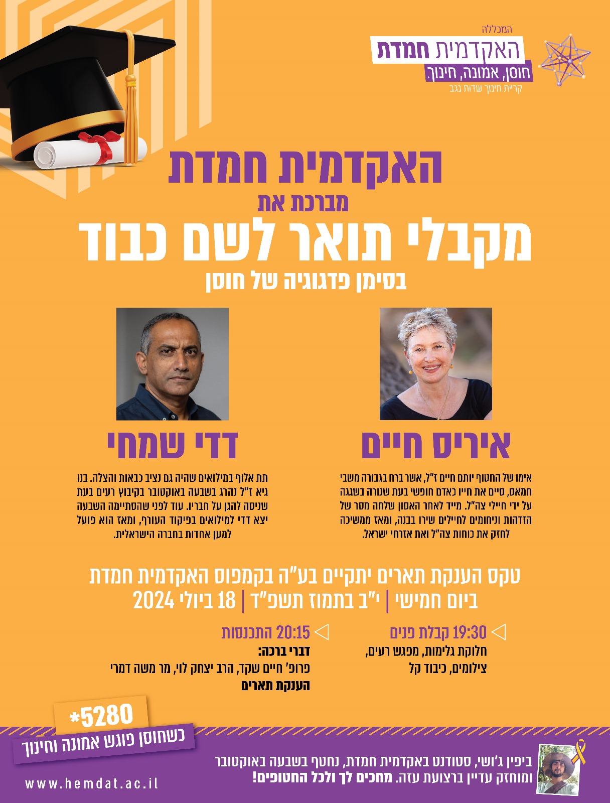מדי שנה אנו מעניקים תואר לשם כבוד בסימן פדגוגיה של חוסן במהלך טקס הענקת התארים. השנה נבחרו איריס חיים ודדי שמחי לקבל תואר לשם כבוד. איריס חיים היא אימו של החטוף יותם חיים ז"ל, שנהרג בשגגה על ידי חיילי צה"ל. מייד לאחר האסון שלחה מסר של הזדהות וניחומים לחיילים שירו בבנה, ומאז ממשיכה לחזק את כוחות צה"ל ואת אזרחי ישראל מעל במות שונות. דדי שמחי הוא תת אלוף במילואים שהיה גם נציב כבאות והצלה. בנו גיא ז"ל נהרג בשבעה באוקטובר בקיבוץ רעים בעת שניסה להגן על חבריו. עוד לפני שהסתיימה השבעה יצא דדי למילואים בפיקוד העורף, ומאז הוא פועל למען אחדות בחברה הישראלית. היכולת שלהם להפוך את הכאב האישי למנוע לעשייה ציבורית ערכית היא עבורנו ביטוי של חוסן, ועל כן הם נמצאו ראויים לקבלת תואר לשם כבוד בסימן פדגוגיה של חוסן. הטקס יתקיים ביום חמישי י"ב תמוז 18.7.24 בקמפוס האקדמית חמדת